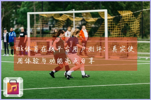 mk体育在线平台用户测评:真实使用体验与功能亮点分享