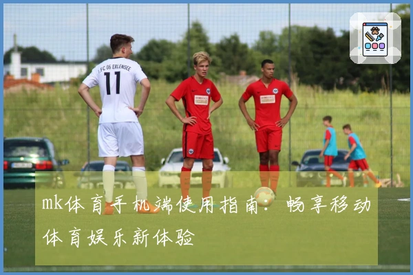 mk体育手机端使用指南：畅享移动体育娱乐新体验